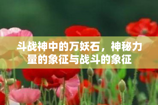 斗战神中的万妖石，神秘力量的象征与战斗的象征