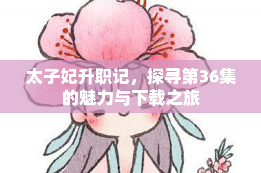 太子妃升职记，探寻第36集的魅力与下载之旅