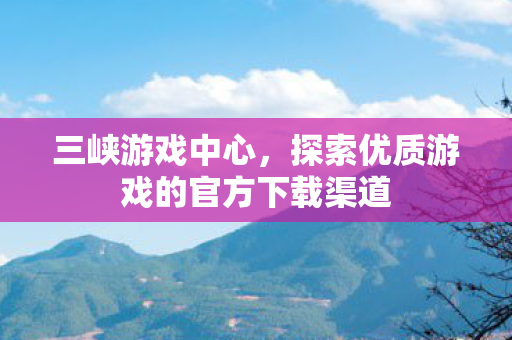 三峡游戏中心，探索优质游戏的官方下载渠道
