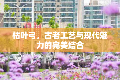 枯叶弓，古老工艺与现代魅力的完美结合