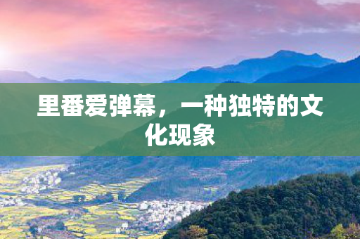 里番爱弹幕,一种独特的文化现象 里番爱弹幕,一种独特的文化现象
