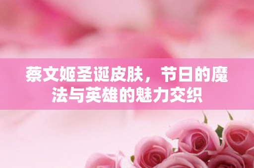 蔡文姬圣诞皮肤，节日的魔法与英雄的魅力交织