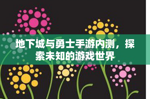 地下城与勇士手游内测，探索未知的游戏世界