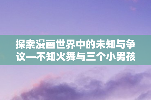 探索漫画世界中的未知与争议—不知火舞与三个小男孩的故事