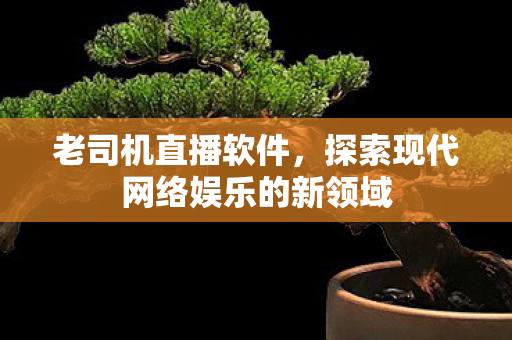 老司机直播软件，探索现代网络娱乐的新领域