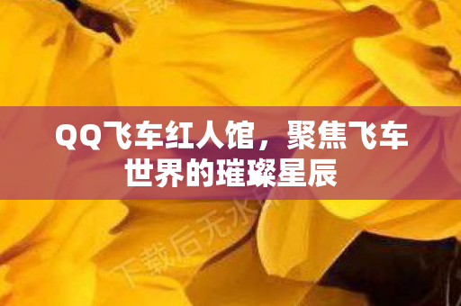 QQ飞车红人馆，聚焦飞车世界的璀璨星辰