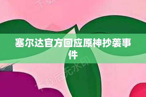 塞尔达官方回应原神抄袭事件 塞尔达官方回应原神抄袭事件