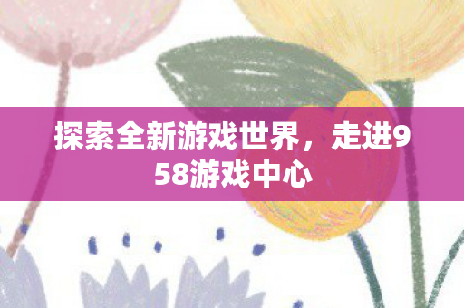 探索全新游戏世界，走进958游戏中心