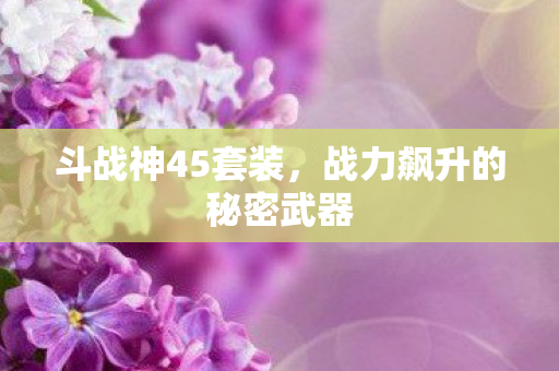 斗战神45套装,战力飙升的秘密武器 斗战神45套装,战力飙升的秘密武器