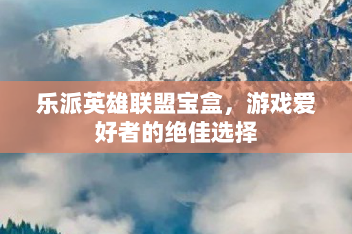 乐派英雄联盟宝盒，游戏爱好者的绝佳选择