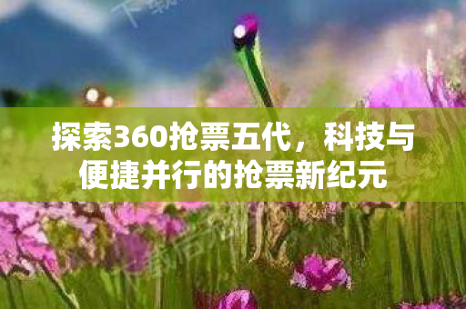 探索360抢票五代，科技与便捷并行的抢票新纪元