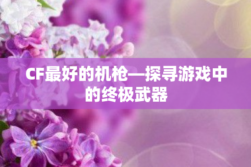 CF最好的机枪—探寻游戏中的终极武器 CF最好的机枪—探寻游戏中的终极武器