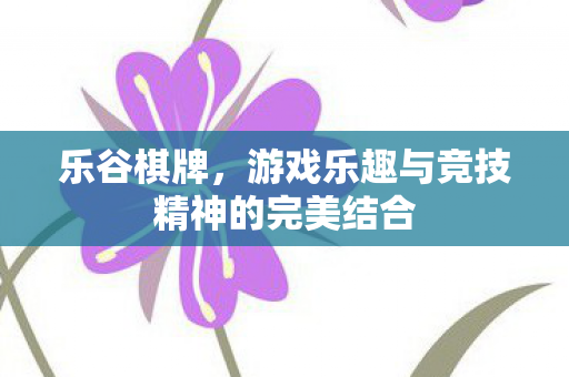 乐谷棋牌，游戏乐趣与竞技精神的完美结合