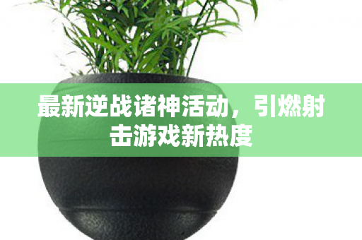 最新逆战诸神活动，引燃射击游戏新热度