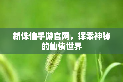 新诛仙手游官网，探索神秘的仙侠世界