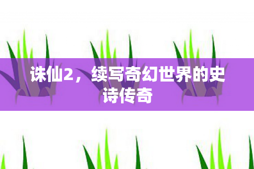 诛仙2,续写奇幻世界的史诗传奇 诛仙2,续写奇幻世界的史诗传奇