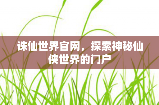 诛仙世界官网，探索神秘仙侠世界的门户
