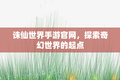 诛仙世界手游官网，探索奇幻世界的起点