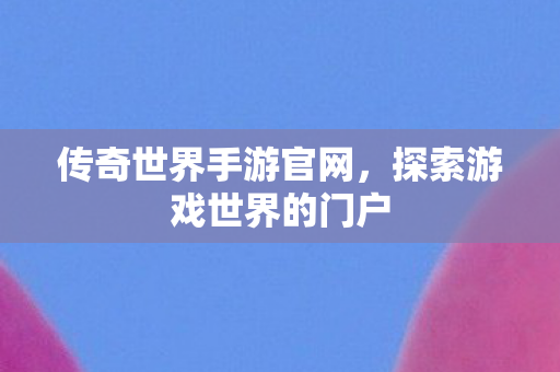 传奇世界手游官网，探索游戏世界的门户