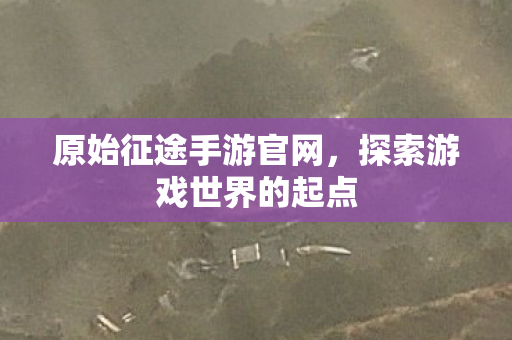 原始征途手游官网,探索游戏世界的起点 原始征途手游官网,探索游戏世界的起点