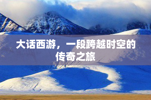 大话西游,一段跨越时空的传奇之旅 大话西游,一段跨越时空的传奇之旅