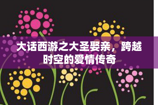 大话西游之大圣娶亲，跨越时空的爱情传奇
