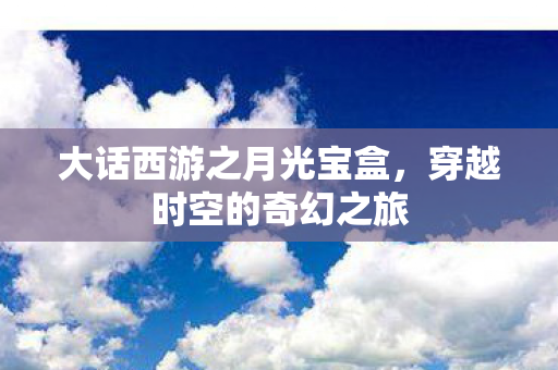 大话西游之月光宝盒，穿越时空的奇幻之旅