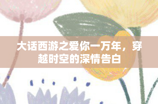 大话西游之爱你一万年，穿越时空的深情告白