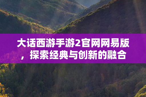 大话西游手游2官网网易版，探索经典与创新的融合
