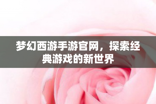 梦幻西游手游官网，探索经典游戏的新世界