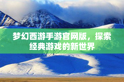 梦幻西游手游官网版，探索经典游戏的新世界