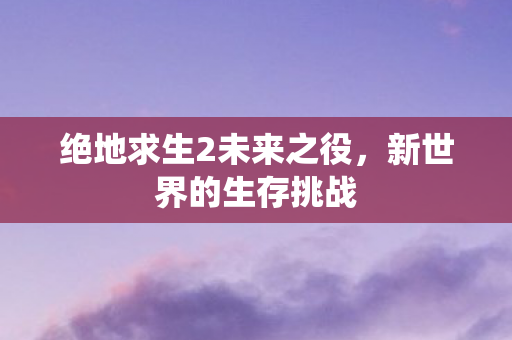 绝地求生2未来之役，新世界的生存挑战