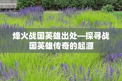 烽火战国英雄出处—探寻战国英雄传奇的起源 烽火战国英雄出处—探寻战国英雄传奇的起源
