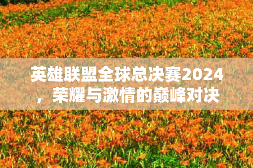 英雄联盟全球总决赛2024,荣耀与激情的巅峰对决 英雄联盟全球总决赛2024,荣耀与激情的巅峰对决