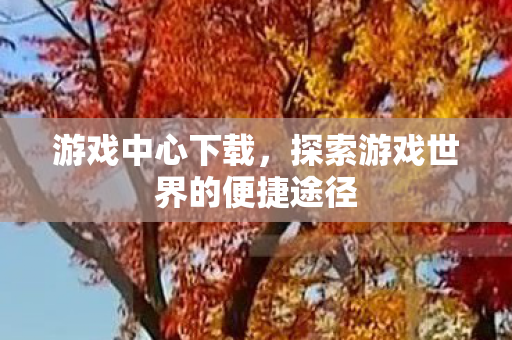 游戏中心下载,探索游戏世界的便捷途径 游戏中心下载,探索游戏世界的便捷途径