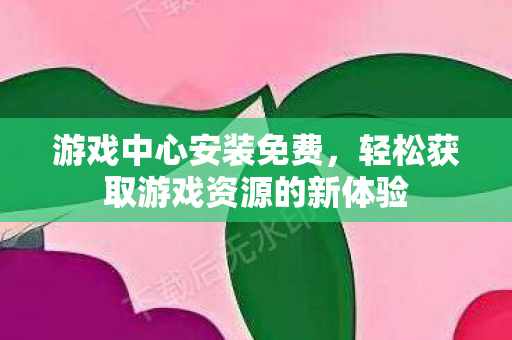 游戏中心安装免费，轻松获取游戏资源的新体验