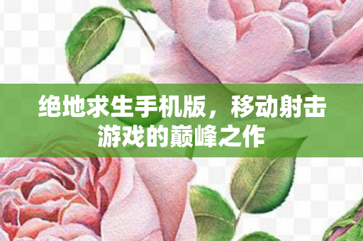 绝地求生手机版,移动射击游戏的巅峰之作 绝地求生手机版,移动射击游戏的巅峰之作