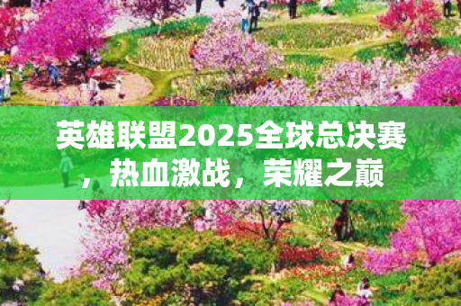 英雄联盟2025全球总决赛，热血激战，荣耀之巅