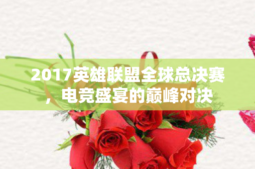 2017英雄联盟全球总决赛，电竞盛宴的巅峰对决