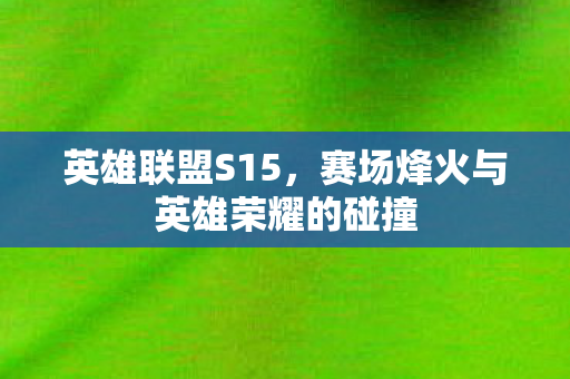 英雄联盟S15,赛场烽火与英雄荣耀的碰撞 英雄联盟S15,赛场烽火与英雄荣耀的碰撞