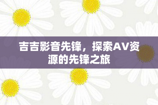 吉吉影音先锋,探索AV资源的先锋之旅 吉吉影音先锋,探索AV资源的先锋之旅