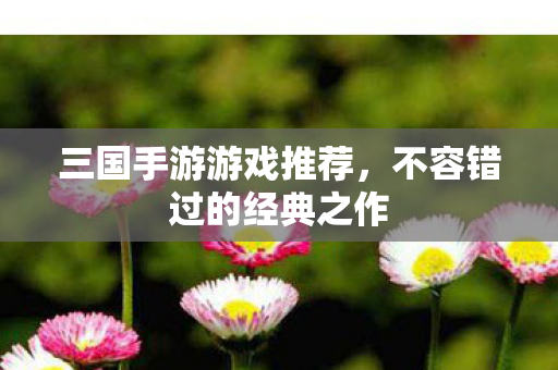 三国手游游戏推荐，不容错过的经典之作