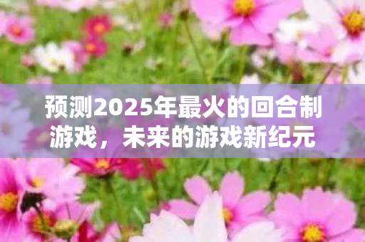 预测2025年最火的回合制游戏，未来的游戏新纪元