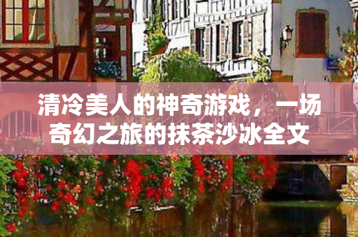 清冷美人的神奇游戏,一场奇幻之旅的抹茶沙冰全文 清冷美人的神奇游戏,一场奇幻之旅的抹茶沙冰全文