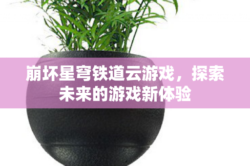 崩坏星穹铁道云游戏，探索未来的游戏新体验