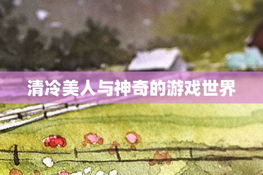 清冷美人与神奇的游戏世界 清冷美人与神奇的游戏世界