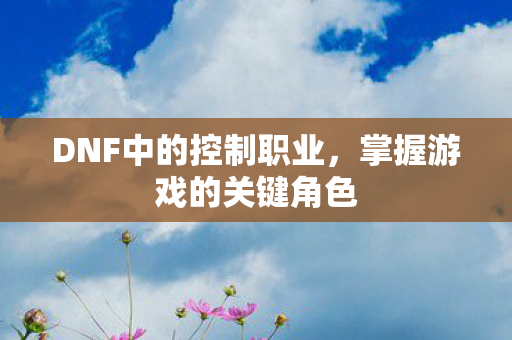 DNF中的控制职业，掌握游戏的关键角色