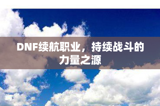 DNF续航职业,持续战斗的力量之源 DNF续航职业,持续战斗的力量之源