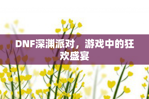 DNF深渊派对，游戏中的狂欢盛宴