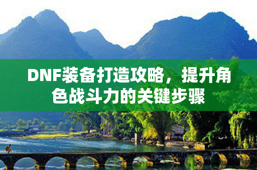 DNF装备打造攻略，提升角色战斗力的关键步骤